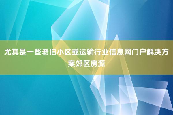 尤其是一些老旧小区或运输行业信息网门户解决方案郊区房源